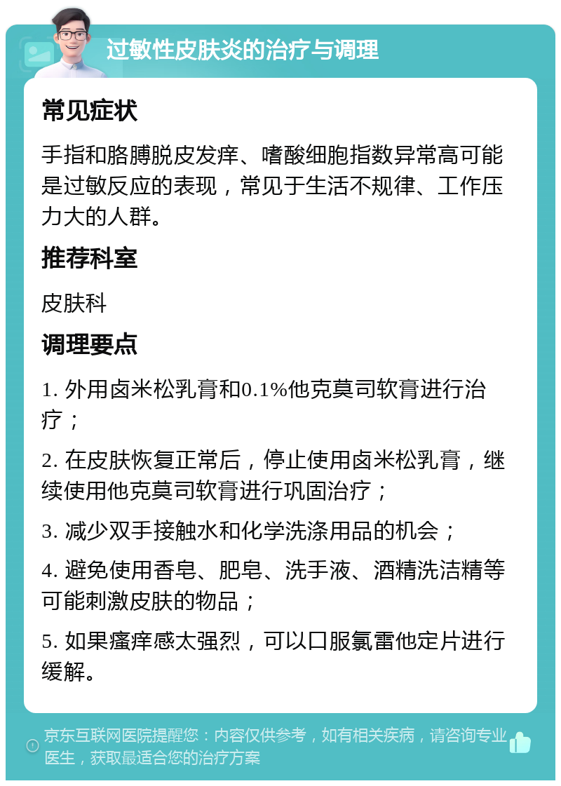 过敏性皮肤炎的治疗与调理 常见症状 手指和胳膊脱皮发痒、嗜酸细胞指数异常高可能是过敏反应的表现，常见于生活不规律、工作压力大的人群。 推荐科室 皮肤科 调理要点 1. 外用卤米松乳膏和0.1%他克莫司软膏进行治疗； 2. 在皮肤恢复正常后，停止使用卤米松乳膏，继续使用他克莫司软膏进行巩固治疗； 3. 减少双手接触水和化学洗涤用品的机会； 4. 避免使用香皂、肥皂、洗手液、酒精洗洁精等可能刺激皮肤的物品； 5. 如果瘙痒感太强烈，可以口服氯雷他定片进行缓解。