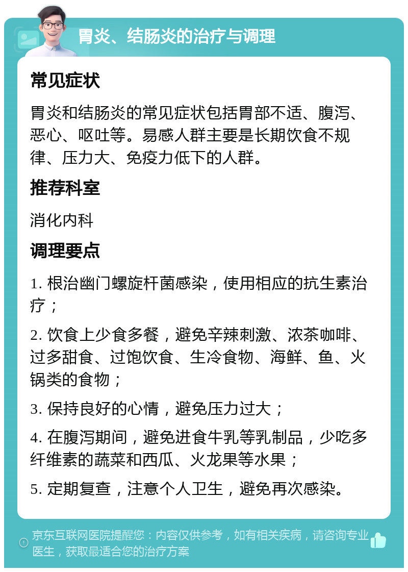 胃炎、结肠炎的治疗与调理 常见症状 胃炎和结肠炎的常见症状包括胃部不适、腹泻、恶心、呕吐等。易感人群主要是长期饮食不规律、压力大、免疫力低下的人群。 推荐科室 消化内科 调理要点 1. 根治幽门螺旋杆菌感染，使用相应的抗生素治疗； 2. 饮食上少食多餐，避免辛辣刺激、浓茶咖啡、过多甜食、过饱饮食、生冷食物、海鲜、鱼、火锅类的食物； 3. 保持良好的心情，避免压力过大； 4. 在腹泻期间，避免进食牛乳等乳制品，少吃多纤维素的蔬菜和西瓜、火龙果等水果； 5. 定期复查，注意个人卫生，避免再次感染。