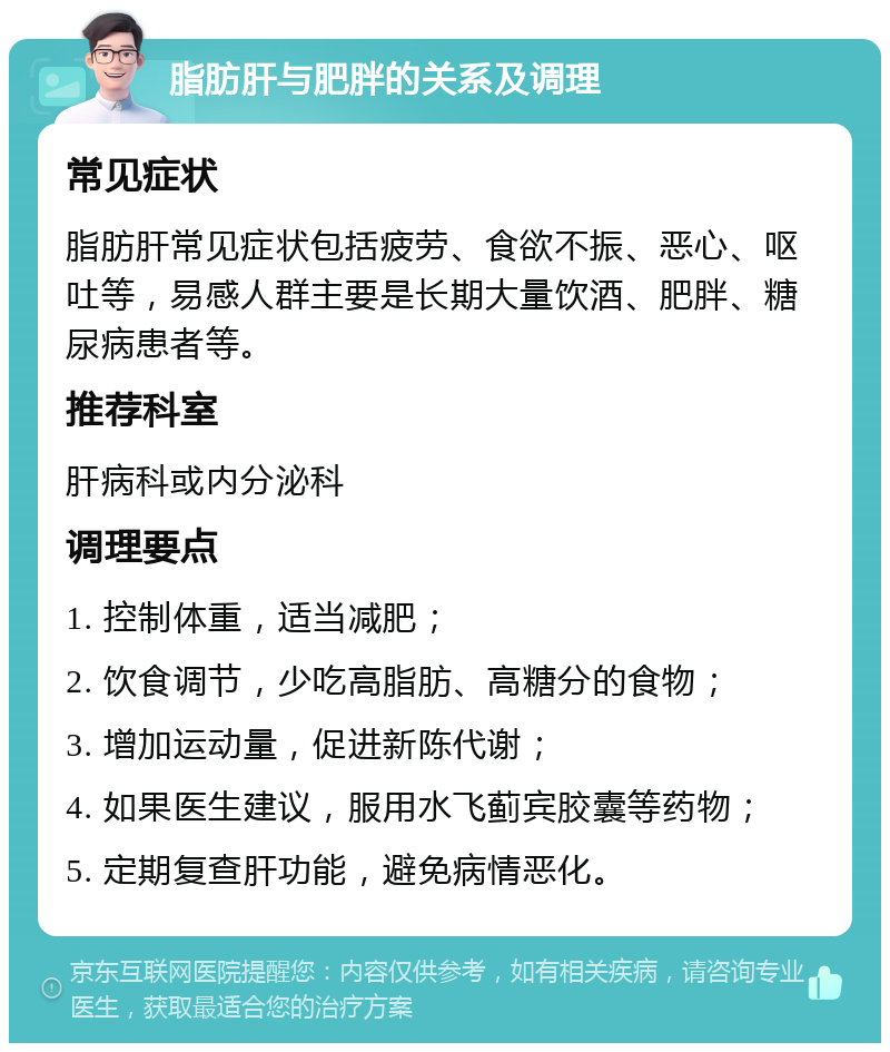 脂肪肝与肥胖的关系及调理 常见症状 脂肪肝常见症状包括疲劳、食欲不振、恶心、呕吐等，易感人群主要是长期大量饮酒、肥胖、糖尿病患者等。 推荐科室 肝病科或内分泌科 调理要点 1. 控制体重，适当减肥； 2. 饮食调节，少吃高脂肪、高糖分的食物； 3. 增加运动量，促进新陈代谢； 4. 如果医生建议，服用水飞蓟宾胶囊等药物； 5. 定期复查肝功能，避免病情恶化。