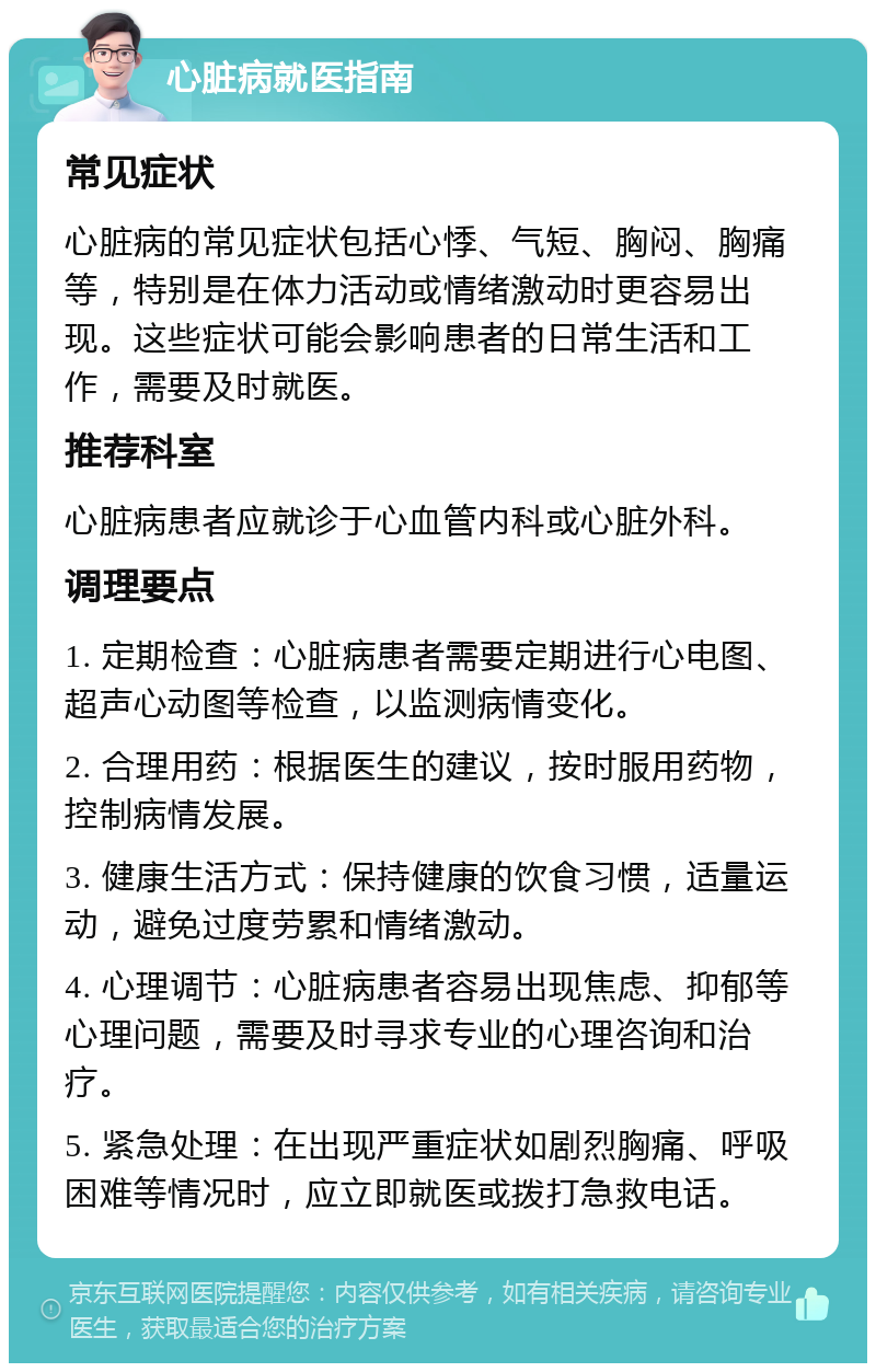 心脏病就医指南 常见症状 心脏病的常见症状包括心悸、气短、胸闷、胸痛等，特别是在体力活动或情绪激动时更容易出现。这些症状可能会影响患者的日常生活和工作，需要及时就医。 推荐科室 心脏病患者应就诊于心血管内科或心脏外科。 调理要点 1. 定期检查：心脏病患者需要定期进行心电图、超声心动图等检查，以监测病情变化。 2. 合理用药：根据医生的建议，按时服用药物，控制病情发展。 3. 健康生活方式：保持健康的饮食习惯，适量运动，避免过度劳累和情绪激动。 4. 心理调节：心脏病患者容易出现焦虑、抑郁等心理问题，需要及时寻求专业的心理咨询和治疗。 5. 紧急处理：在出现严重症状如剧烈胸痛、呼吸困难等情况时，应立即就医或拨打急救电话。