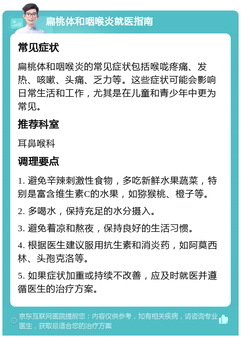 扁桃体和咽喉炎就医指南 常见症状 扁桃体和咽喉炎的常见症状包括喉咙疼痛、发热、咳嗽、头痛、乏力等。这些症状可能会影响日常生活和工作，尤其是在儿童和青少年中更为常见。 推荐科室 耳鼻喉科 调理要点 1. 避免辛辣刺激性食物，多吃新鲜水果蔬菜，特别是富含维生素C的水果，如猕猴桃、橙子等。 2. 多喝水，保持充足的水分摄入。 3. 避免着凉和熬夜，保持良好的生活习惯。 4. 根据医生建议服用抗生素和消炎药，如阿莫西林、头孢克洛等。 5. 如果症状加重或持续不改善，应及时就医并遵循医生的治疗方案。