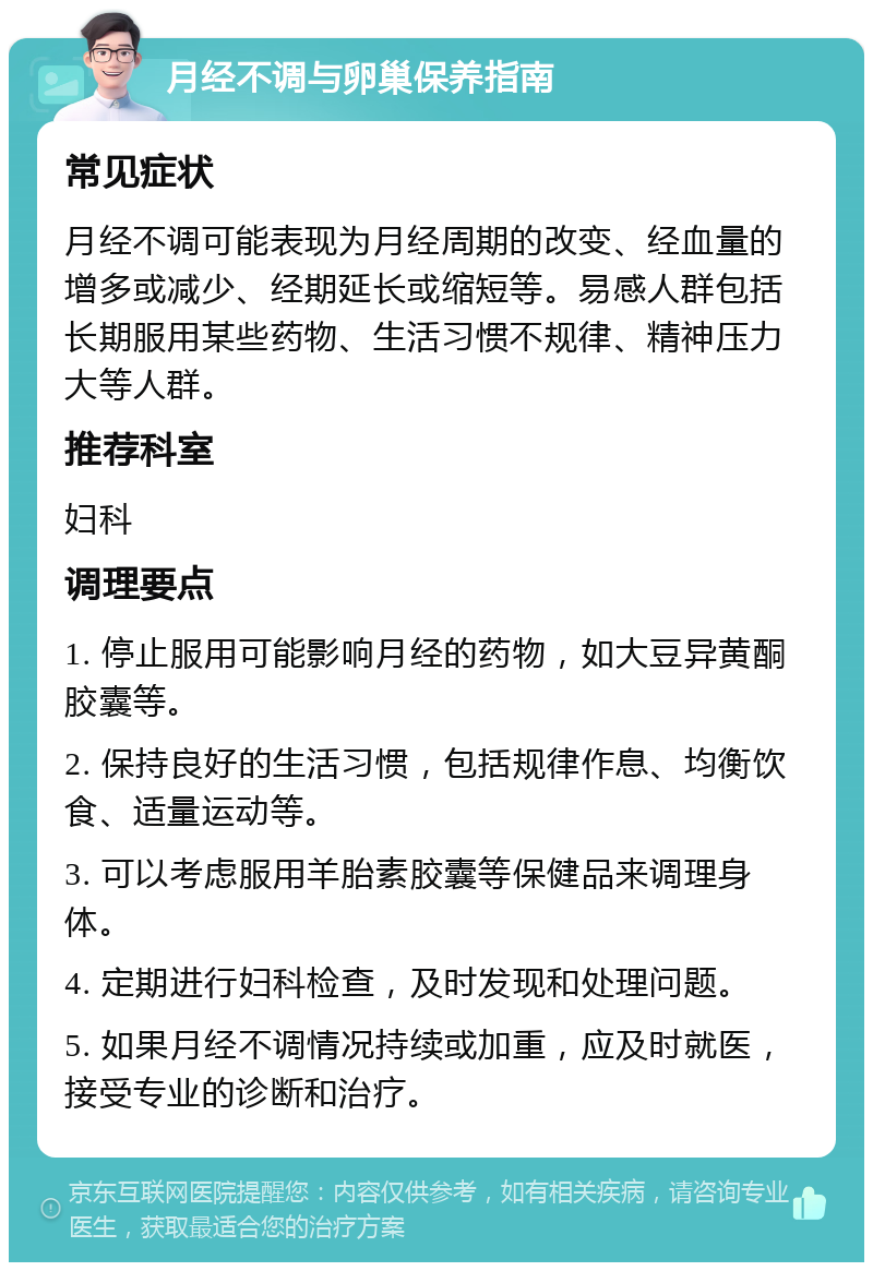 月经不调与卵巢保养指南 常见症状 月经不调可能表现为月经周期的改变、经血量的增多或减少、经期延长或缩短等。易感人群包括长期服用某些药物、生活习惯不规律、精神压力大等人群。 推荐科室 妇科 调理要点 1. 停止服用可能影响月经的药物，如大豆异黄酮胶囊等。 2. 保持良好的生活习惯，包括规律作息、均衡饮食、适量运动等。 3. 可以考虑服用羊胎素胶囊等保健品来调理身体。 4. 定期进行妇科检查，及时发现和处理问题。 5. 如果月经不调情况持续或加重，应及时就医，接受专业的诊断和治疗。