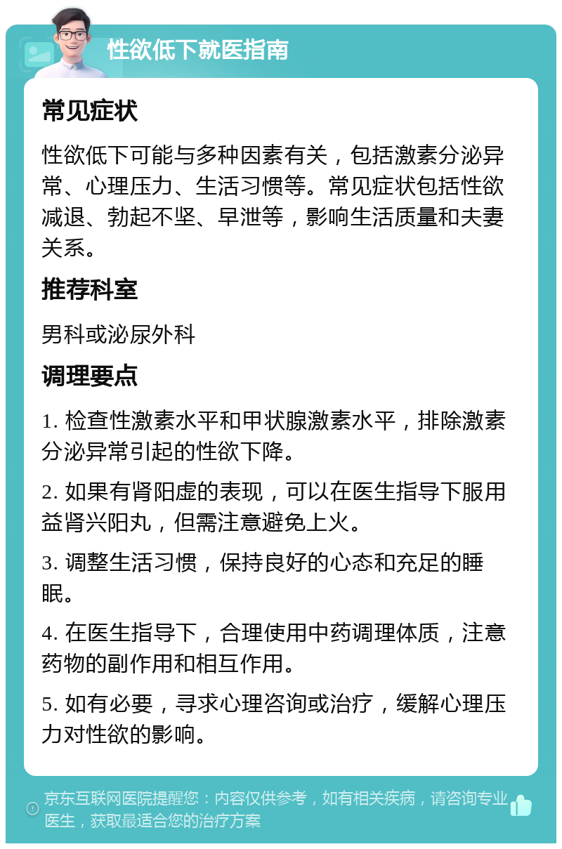 性欲低下就医指南 常见症状 性欲低下可能与多种因素有关，包括激素分泌异常、心理压力、生活习惯等。常见症状包括性欲减退、勃起不坚、早泄等，影响生活质量和夫妻关系。 推荐科室 男科或泌尿外科 调理要点 1. 检查性激素水平和甲状腺激素水平，排除激素分泌异常引起的性欲下降。 2. 如果有肾阳虚的表现，可以在医生指导下服用益肾兴阳丸，但需注意避免上火。 3. 调整生活习惯，保持良好的心态和充足的睡眠。 4. 在医生指导下，合理使用中药调理体质，注意药物的副作用和相互作用。 5. 如有必要，寻求心理咨询或治疗，缓解心理压力对性欲的影响。