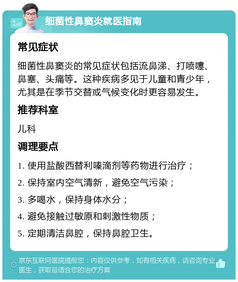 细菌性鼻窦炎就医指南 常见症状 细菌性鼻窦炎的常见症状包括流鼻涕、打喷嚏、鼻塞、头痛等。这种疾病多见于儿童和青少年，尤其是在季节交替或气候变化时更容易发生。 推荐科室 儿科 调理要点 1. 使用盐酸西替利嗪滴剂等药物进行治疗； 2. 保持室内空气清新，避免空气污染； 3. 多喝水，保持身体水分； 4. 避免接触过敏原和刺激性物质； 5. 定期清洁鼻腔，保持鼻腔卫生。