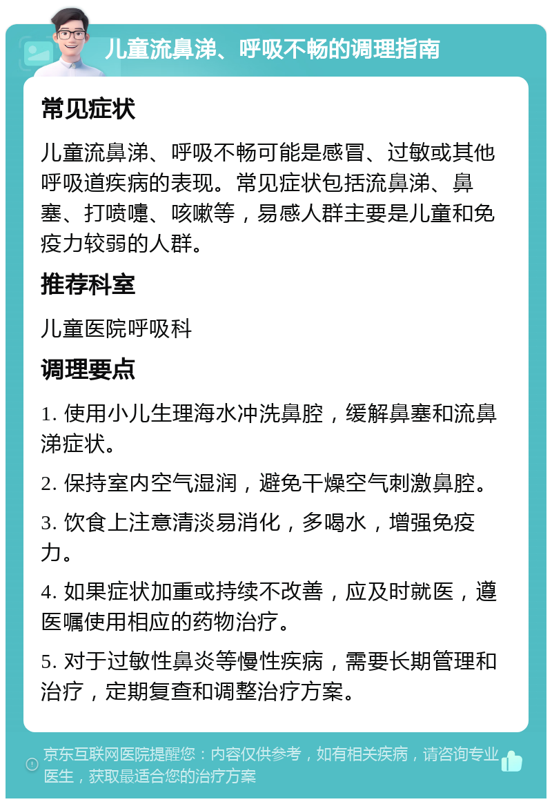 儿童流鼻涕、呼吸不畅的调理指南 常见症状 儿童流鼻涕、呼吸不畅可能是感冒、过敏或其他呼吸道疾病的表现。常见症状包括流鼻涕、鼻塞、打喷嚏、咳嗽等，易感人群主要是儿童和免疫力较弱的人群。 推荐科室 儿童医院呼吸科 调理要点 1. 使用小儿生理海水冲洗鼻腔，缓解鼻塞和流鼻涕症状。 2. 保持室内空气湿润，避免干燥空气刺激鼻腔。 3. 饮食上注意清淡易消化，多喝水，增强免疫力。 4. 如果症状加重或持续不改善，应及时就医，遵医嘱使用相应的药物治疗。 5. 对于过敏性鼻炎等慢性疾病，需要长期管理和治疗，定期复查和调整治疗方案。