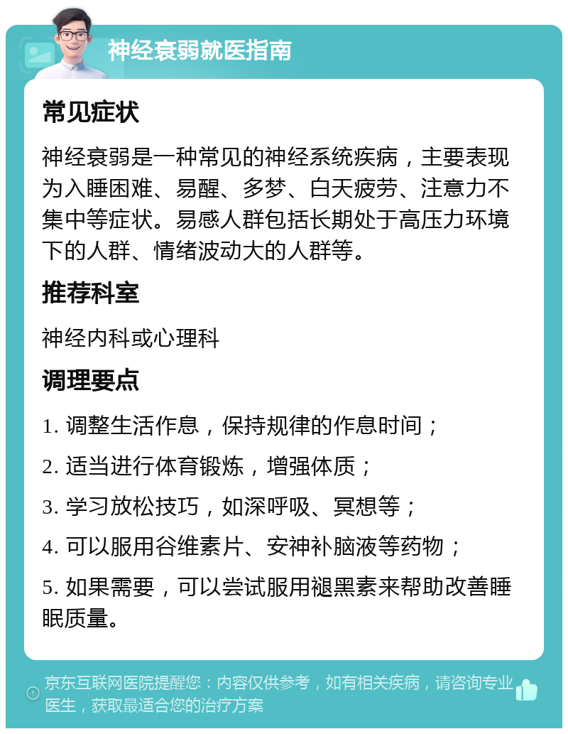 神经衰弱就医指南 常见症状 神经衰弱是一种常见的神经系统疾病，主要表现为入睡困难、易醒、多梦、白天疲劳、注意力不集中等症状。易感人群包括长期处于高压力环境下的人群、情绪波动大的人群等。 推荐科室 神经内科或心理科 调理要点 1. 调整生活作息，保持规律的作息时间； 2. 适当进行体育锻炼，增强体质； 3. 学习放松技巧，如深呼吸、冥想等； 4. 可以服用谷维素片、安神补脑液等药物； 5. 如果需要，可以尝试服用褪黑素来帮助改善睡眠质量。