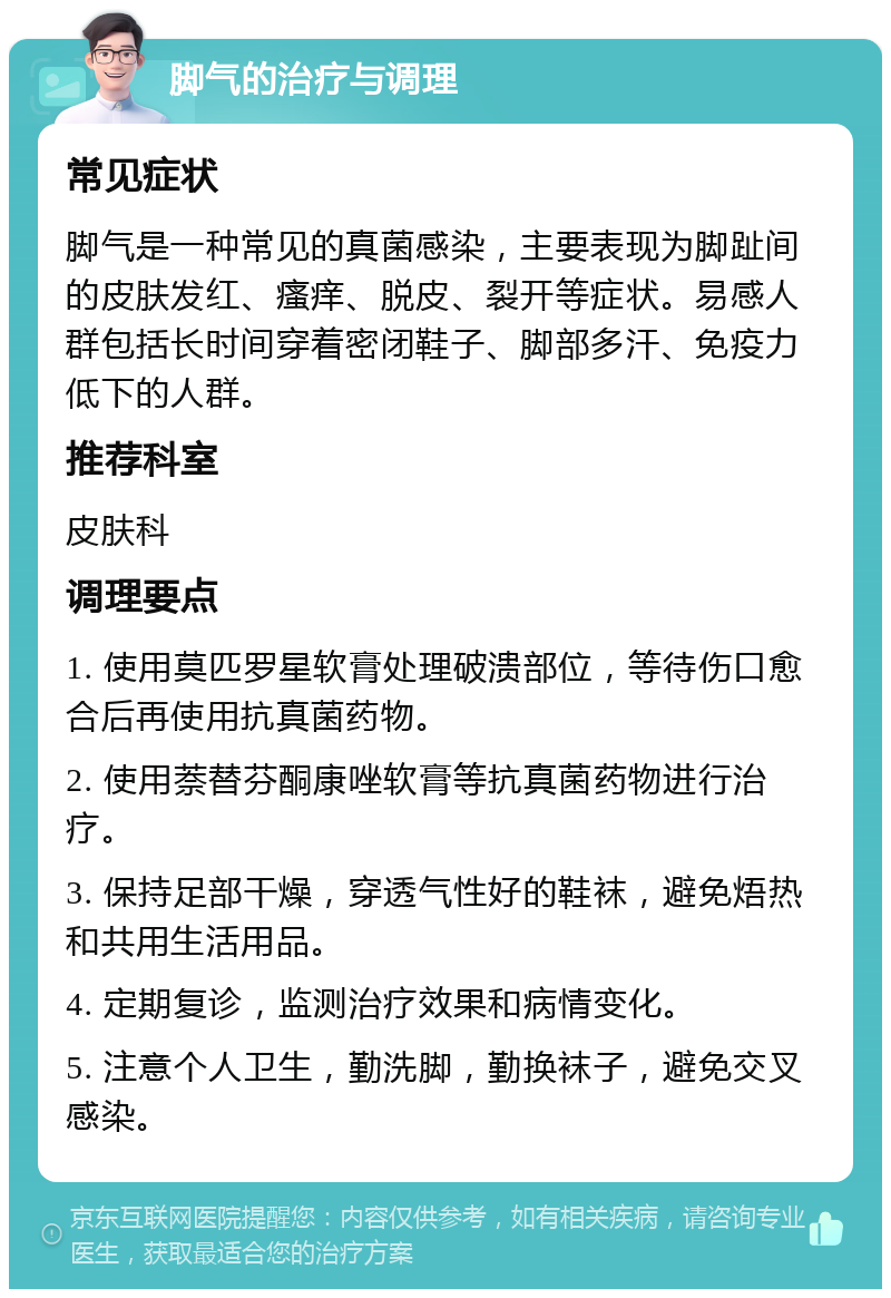 脚气的治疗与调理 常见症状 脚气是一种常见的真菌感染，主要表现为脚趾间的皮肤发红、瘙痒、脱皮、裂开等症状。易感人群包括长时间穿着密闭鞋子、脚部多汗、免疫力低下的人群。 推荐科室 皮肤科 调理要点 1. 使用莫匹罗星软膏处理破溃部位，等待伤口愈合后再使用抗真菌药物。 2. 使用萘替芬酮康唑软膏等抗真菌药物进行治疗。 3. 保持足部干燥，穿透气性好的鞋袜，避免焐热和共用生活用品。 4. 定期复诊，监测治疗效果和病情变化。 5. 注意个人卫生，勤洗脚，勤换袜子，避免交叉感染。