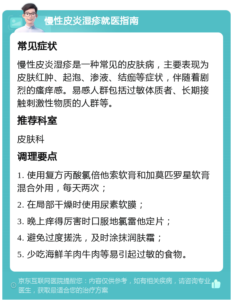 慢性皮炎湿疹就医指南 常见症状 慢性皮炎湿疹是一种常见的皮肤病，主要表现为皮肤红肿、起泡、渗液、结痂等症状，伴随着剧烈的瘙痒感。易感人群包括过敏体质者、长期接触刺激性物质的人群等。 推荐科室 皮肤科 调理要点 1. 使用复方丙酸氯倍他索软膏和加莫匹罗星软膏混合外用，每天两次； 2. 在局部干燥时使用尿素软膜； 3. 晚上痒得厉害时口服地氯雷他定片； 4. 避免过度搓洗，及时涂抹润肤霜； 5. 少吃海鲜羊肉牛肉等易引起过敏的食物。