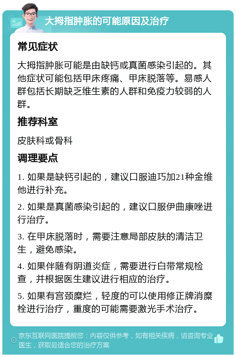 大拇指肿胀的可能原因及治疗 常见症状 大拇指肿胀可能是由缺钙或真菌感染引起的。其他症状可能包括甲床疼痛、甲床脱落等。易感人群包括长期缺乏维生素的人群和免疫力较弱的人群。 推荐科室 皮肤科或骨科 调理要点 1. 如果是缺钙引起的，建议口服迪巧加21种金维他进行补充。 2. 如果是真菌感染引起的，建议口服伊曲康唑进行治疗。 3. 在甲床脱落时，需要注意局部皮肤的清洁卫生，避免感染。 4. 如果伴随有阴道炎症，需要进行白带常规检查，并根据医生建议进行相应的治疗。 5. 如果有宫颈糜烂，轻度的可以使用修正牌消糜栓进行治疗，重度的可能需要激光手术治疗。