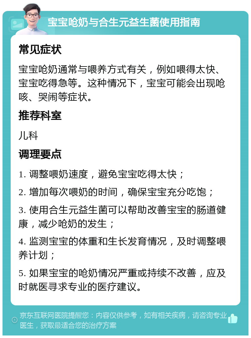 宝宝呛奶与合生元益生菌使用指南 常见症状 宝宝呛奶通常与喂养方式有关，例如喂得太快、宝宝吃得急等。这种情况下，宝宝可能会出现呛咳、哭闹等症状。 推荐科室 儿科 调理要点 1. 调整喂奶速度，避免宝宝吃得太快； 2. 增加每次喂奶的时间，确保宝宝充分吃饱； 3. 使用合生元益生菌可以帮助改善宝宝的肠道健康，减少呛奶的发生； 4. 监测宝宝的体重和生长发育情况，及时调整喂养计划； 5. 如果宝宝的呛奶情况严重或持续不改善，应及时就医寻求专业的医疗建议。