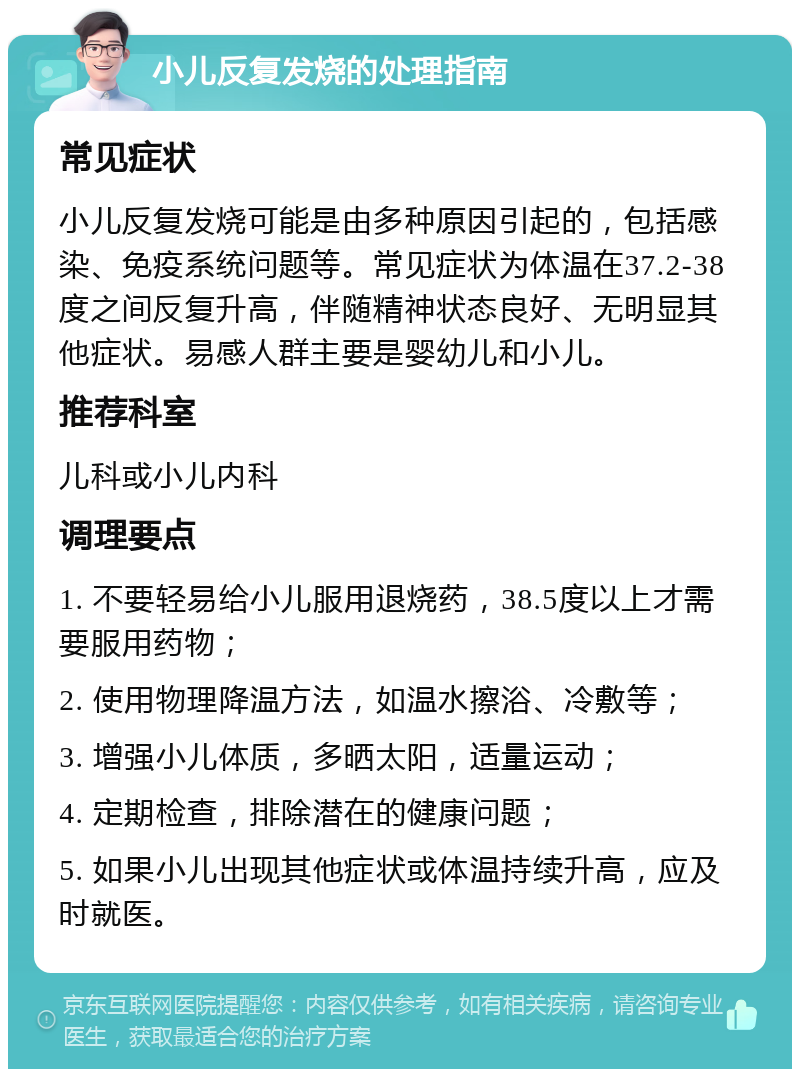 小儿反复发烧的处理指南 常见症状 小儿反复发烧可能是由多种原因引起的，包括感染、免疫系统问题等。常见症状为体温在37.2-38度之间反复升高，伴随精神状态良好、无明显其他症状。易感人群主要是婴幼儿和小儿。 推荐科室 儿科或小儿内科 调理要点 1. 不要轻易给小儿服用退烧药，38.5度以上才需要服用药物； 2. 使用物理降温方法，如温水擦浴、冷敷等； 3. 增强小儿体质，多晒太阳，适量运动； 4. 定期检查，排除潜在的健康问题； 5. 如果小儿出现其他症状或体温持续升高，应及时就医。