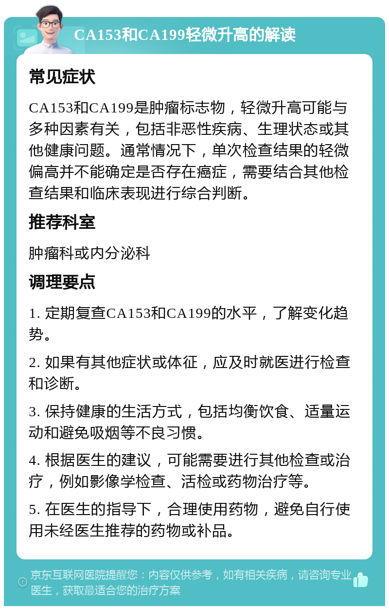 CA153和CA199轻微升高的解读 常见症状 CA153和CA199是肿瘤标志物，轻微升高可能与多种因素有关，包括非恶性疾病、生理状态或其他健康问题。通常情况下，单次检查结果的轻微偏高并不能确定是否存在癌症，需要结合其他检查结果和临床表现进行综合判断。 推荐科室 肿瘤科或内分泌科 调理要点 1. 定期复查CA153和CA199的水平，了解变化趋势。 2. 如果有其他症状或体征，应及时就医进行检查和诊断。 3. 保持健康的生活方式，包括均衡饮食、适量运动和避免吸烟等不良习惯。 4. 根据医生的建议，可能需要进行其他检查或治疗，例如影像学检查、活检或药物治疗等。 5. 在医生的指导下，合理使用药物，避免自行使用未经医生推荐的药物或补品。