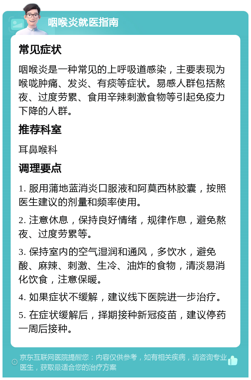 咽喉炎就医指南 常见症状 咽喉炎是一种常见的上呼吸道感染，主要表现为喉咙肿痛、发炎、有痰等症状。易感人群包括熬夜、过度劳累、食用辛辣刺激食物等引起免疫力下降的人群。 推荐科室 耳鼻喉科 调理要点 1. 服用蒲地蓝消炎口服液和阿莫西林胶囊，按照医生建议的剂量和频率使用。 2. 注意休息，保持良好情绪，规律作息，避免熬夜、过度劳累等。 3. 保持室内的空气湿润和通风，多饮水，避免酸、麻辣、刺激、生冷、油炸的食物，清淡易消化饮食，注意保暖。 4. 如果症状不缓解，建议线下医院进一步治疗。 5. 在症状缓解后，择期接种新冠疫苗，建议停药一周后接种。