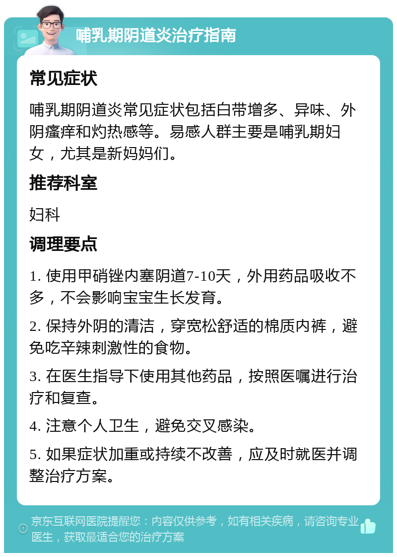 哺乳期阴道炎治疗指南 常见症状 哺乳期阴道炎常见症状包括白带增多、异味、外阴瘙痒和灼热感等。易感人群主要是哺乳期妇女，尤其是新妈妈们。 推荐科室 妇科 调理要点 1. 使用甲硝锉内塞阴道7-10天，外用药品吸收不多，不会影响宝宝生长发育。 2. 保持外阴的清洁，穿宽松舒适的棉质内裤，避免吃辛辣刺激性的食物。 3. 在医生指导下使用其他药品，按照医嘱进行治疗和复查。 4. 注意个人卫生，避免交叉感染。 5. 如果症状加重或持续不改善，应及时就医并调整治疗方案。