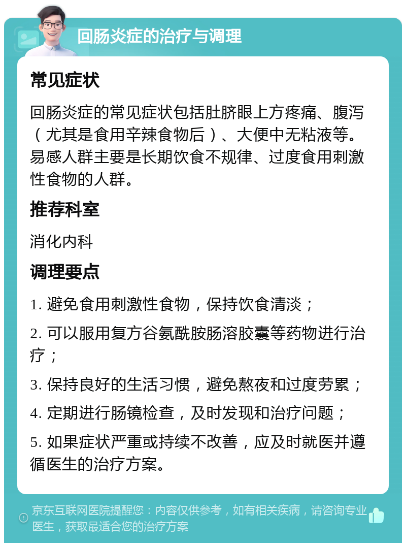 回肠炎症的治疗与调理 常见症状 回肠炎症的常见症状包括肚脐眼上方疼痛、腹泻（尤其是食用辛辣食物后）、大便中无粘液等。易感人群主要是长期饮食不规律、过度食用刺激性食物的人群。 推荐科室 消化内科 调理要点 1. 避免食用刺激性食物，保持饮食清淡； 2. 可以服用复方谷氨酰胺肠溶胶囊等药物进行治疗； 3. 保持良好的生活习惯，避免熬夜和过度劳累； 4. 定期进行肠镜检查，及时发现和治疗问题； 5. 如果症状严重或持续不改善，应及时就医并遵循医生的治疗方案。