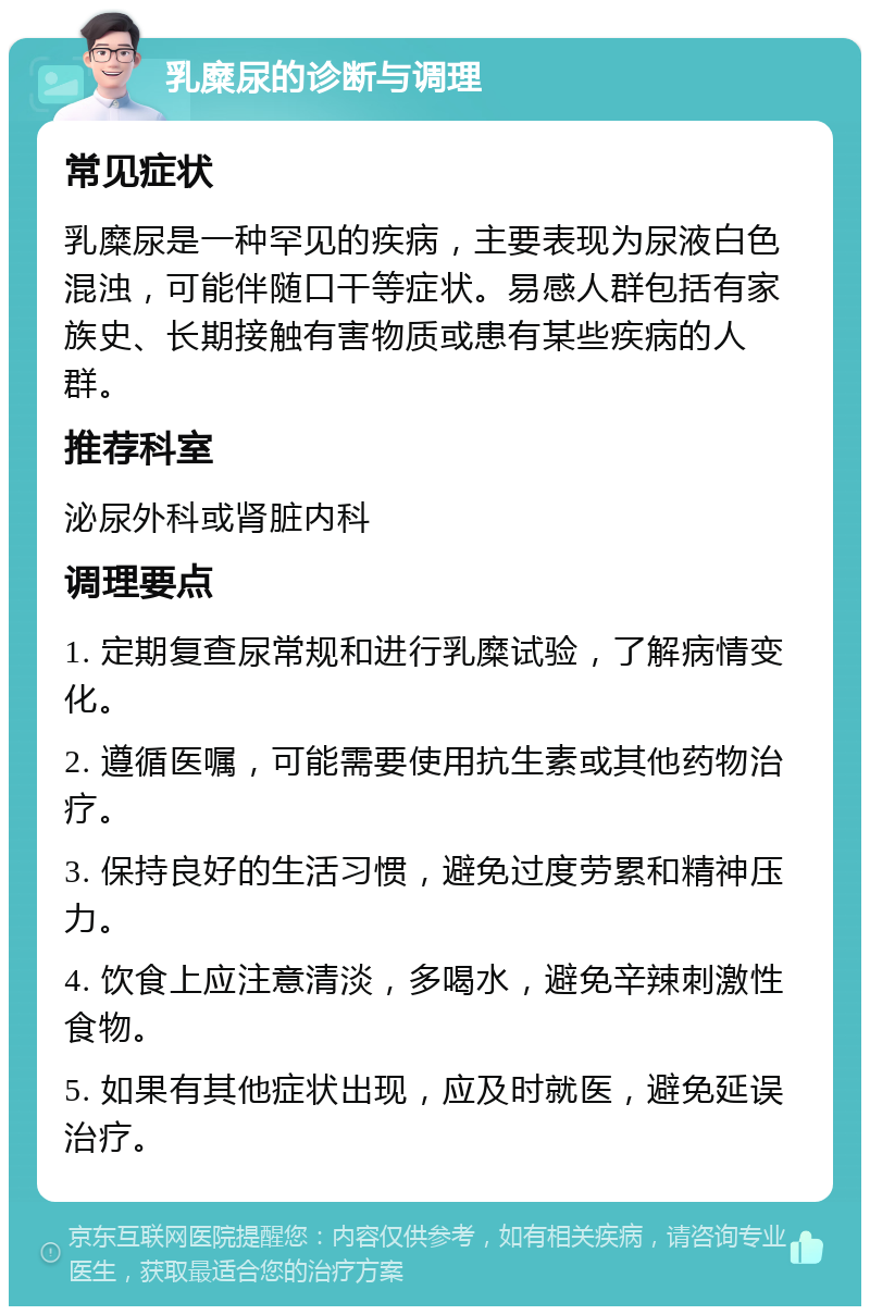 乳糜尿的诊断与调理 常见症状 乳糜尿是一种罕见的疾病，主要表现为尿液白色混浊，可能伴随口干等症状。易感人群包括有家族史、长期接触有害物质或患有某些疾病的人群。 推荐科室 泌尿外科或肾脏内科 调理要点 1. 定期复查尿常规和进行乳糜试验，了解病情变化。 2. 遵循医嘱，可能需要使用抗生素或其他药物治疗。 3. 保持良好的生活习惯，避免过度劳累和精神压力。 4. 饮食上应注意清淡，多喝水，避免辛辣刺激性食物。 5. 如果有其他症状出现，应及时就医，避免延误治疗。