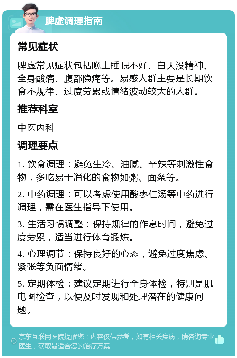 脾虚调理指南 常见症状 脾虚常见症状包括晚上睡眠不好、白天没精神、全身酸痛、腹部隐痛等。易感人群主要是长期饮食不规律、过度劳累或情绪波动较大的人群。 推荐科室 中医内科 调理要点 1. 饮食调理：避免生冷、油腻、辛辣等刺激性食物，多吃易于消化的食物如粥、面条等。 2. 中药调理：可以考虑使用酸枣仁汤等中药进行调理，需在医生指导下使用。 3. 生活习惯调整：保持规律的作息时间，避免过度劳累，适当进行体育锻炼。 4. 心理调节：保持良好的心态，避免过度焦虑、紧张等负面情绪。 5. 定期体检：建议定期进行全身体检，特别是肌电图检查，以便及时发现和处理潜在的健康问题。