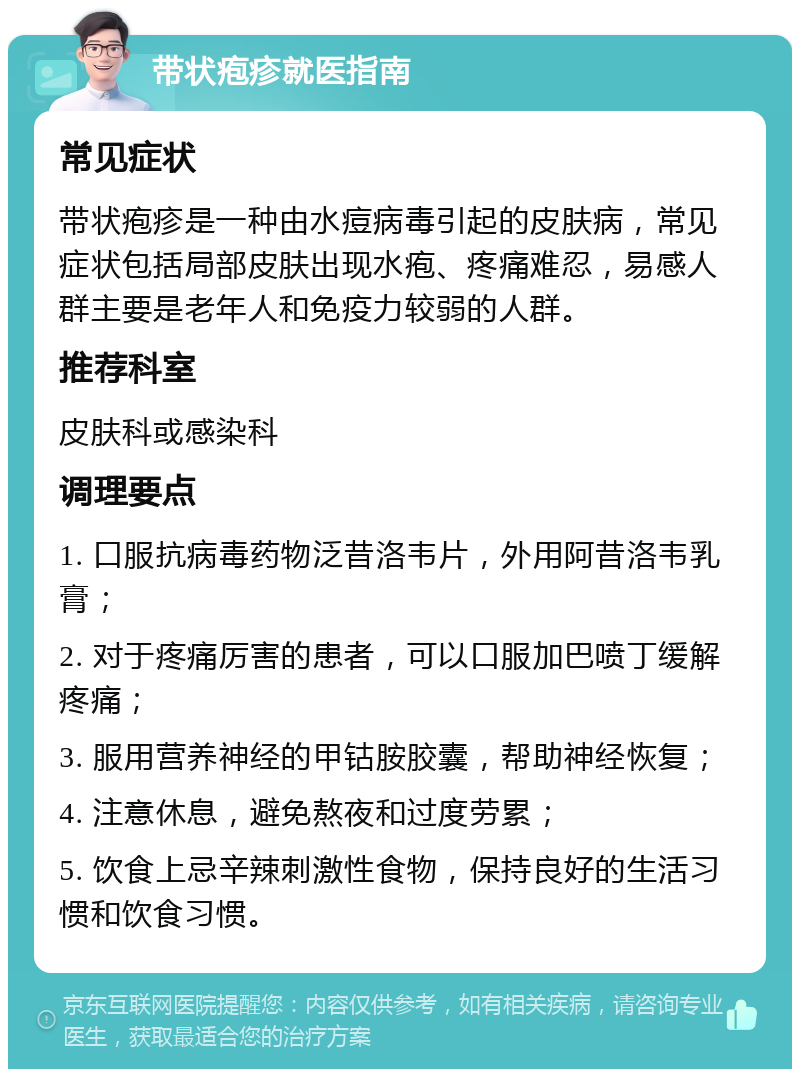 带状疱疹就医指南 常见症状 带状疱疹是一种由水痘病毒引起的皮肤病，常见症状包括局部皮肤出现水疱、疼痛难忍，易感人群主要是老年人和免疫力较弱的人群。 推荐科室 皮肤科或感染科 调理要点 1. 口服抗病毒药物泛昔洛韦片，外用阿昔洛韦乳膏； 2. 对于疼痛厉害的患者，可以口服加巴喷丁缓解疼痛； 3. 服用营养神经的甲钴胺胶囊，帮助神经恢复； 4. 注意休息，避免熬夜和过度劳累； 5. 饮食上忌辛辣刺激性食物，保持良好的生活习惯和饮食习惯。