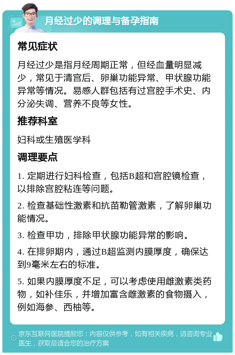 月经过少的调理与备孕指南 常见症状 月经过少是指月经周期正常，但经血量明显减少，常见于清宫后、卵巢功能异常、甲状腺功能异常等情况。易感人群包括有过宫腔手术史、内分泌失调、营养不良等女性。 推荐科室 妇科或生殖医学科 调理要点 1. 定期进行妇科检查，包括B超和宫腔镜检查，以排除宫腔粘连等问题。 2. 检查基础性激素和抗苗勒管激素，了解卵巢功能情况。 3. 检查甲功，排除甲状腺功能异常的影响。 4. 在排卵期内，通过B超监测内膜厚度，确保达到9毫米左右的标准。 5. 如果内膜厚度不足，可以考虑使用雌激素类药物，如补佳乐，并增加富含雌激素的食物摄入，例如海参、西柚等。