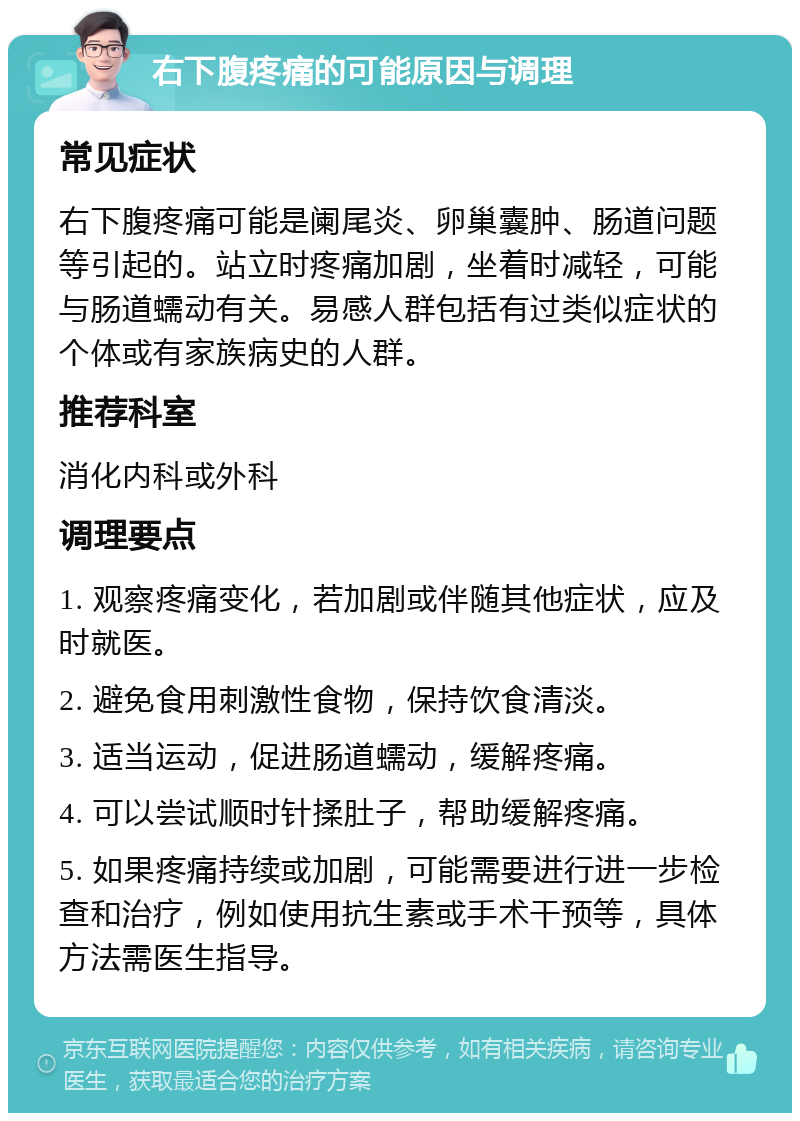 右下腹疼痛的可能原因与调理 常见症状 右下腹疼痛可能是阑尾炎、卵巢囊肿、肠道问题等引起的。站立时疼痛加剧，坐着时减轻，可能与肠道蠕动有关。易感人群包括有过类似症状的个体或有家族病史的人群。 推荐科室 消化内科或外科 调理要点 1. 观察疼痛变化，若加剧或伴随其他症状，应及时就医。 2. 避免食用刺激性食物，保持饮食清淡。 3. 适当运动，促进肠道蠕动，缓解疼痛。 4. 可以尝试顺时针揉肚子，帮助缓解疼痛。 5. 如果疼痛持续或加剧，可能需要进行进一步检查和治疗，例如使用抗生素或手术干预等，具体方法需医生指导。