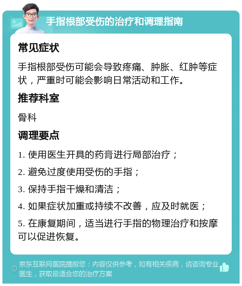 手指根部受伤的治疗和调理指南 常见症状 手指根部受伤可能会导致疼痛、肿胀、红肿等症状，严重时可能会影响日常活动和工作。 推荐科室 骨科 调理要点 1. 使用医生开具的药膏进行局部治疗； 2. 避免过度使用受伤的手指； 3. 保持手指干燥和清洁； 4. 如果症状加重或持续不改善，应及时就医； 5. 在康复期间，适当进行手指的物理治疗和按摩可以促进恢复。