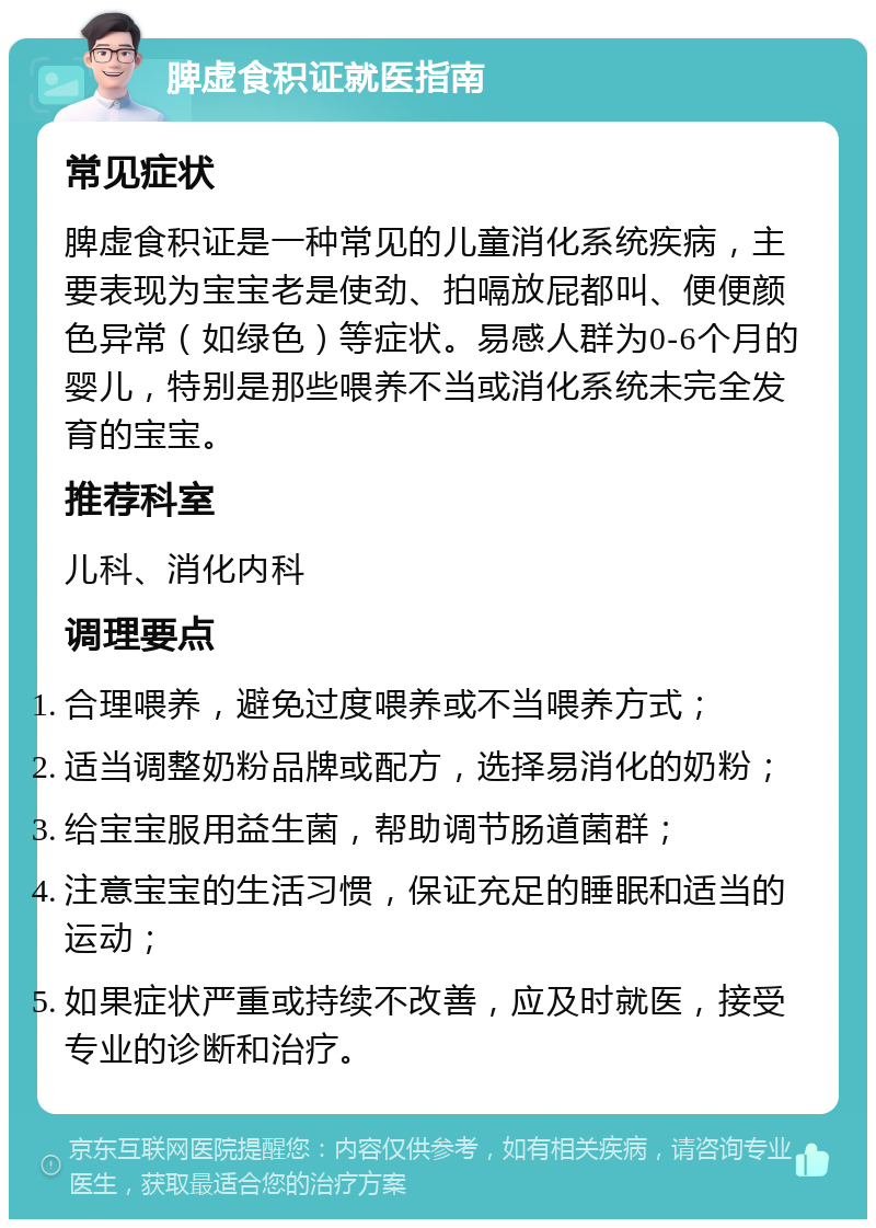 脾虚食积证就医指南 常见症状 脾虚食积证是一种常见的儿童消化系统疾病，主要表现为宝宝老是使劲、拍嗝放屁都叫、便便颜色异常（如绿色）等症状。易感人群为0-6个月的婴儿，特别是那些喂养不当或消化系统未完全发育的宝宝。 推荐科室 儿科、消化内科 调理要点 合理喂养，避免过度喂养或不当喂养方式； 适当调整奶粉品牌或配方，选择易消化的奶粉； 给宝宝服用益生菌，帮助调节肠道菌群； 注意宝宝的生活习惯，保证充足的睡眠和适当的运动； 如果症状严重或持续不改善，应及时就医，接受专业的诊断和治疗。