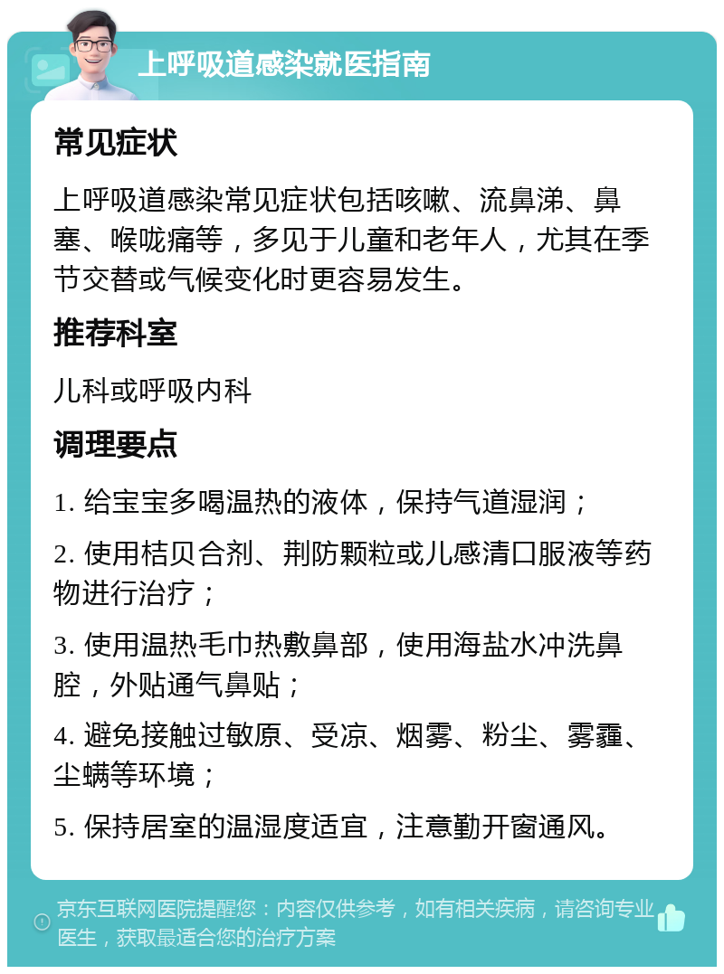 上呼吸道感染就医指南 常见症状 上呼吸道感染常见症状包括咳嗽、流鼻涕、鼻塞、喉咙痛等，多见于儿童和老年人，尤其在季节交替或气候变化时更容易发生。 推荐科室 儿科或呼吸内科 调理要点 1. 给宝宝多喝温热的液体，保持气道湿润； 2. 使用桔贝合剂、荆防颗粒或儿感清口服液等药物进行治疗； 3. 使用温热毛巾热敷鼻部，使用海盐水冲洗鼻腔，外贴通气鼻贴； 4. 避免接触过敏原、受凉、烟雾、粉尘、雾霾、尘螨等环境； 5. 保持居室的温湿度适宜，注意勤开窗通风。