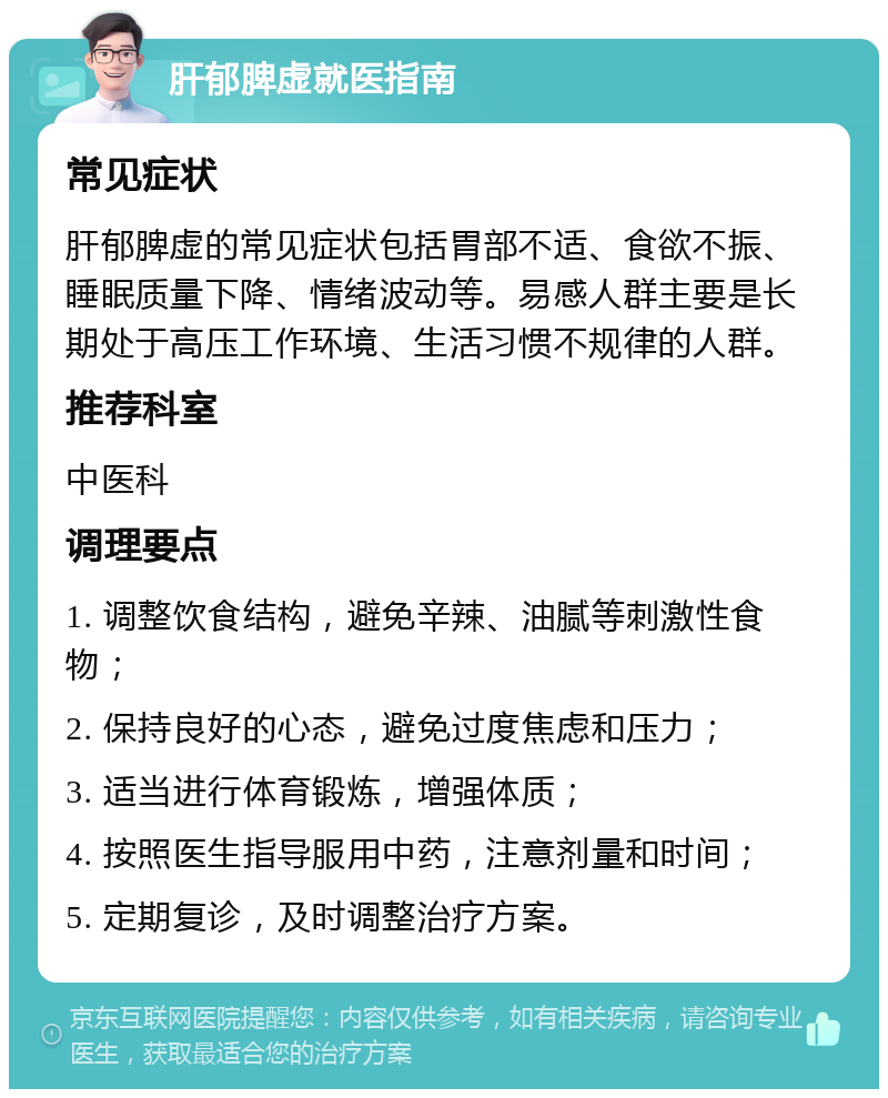 肝郁脾虚就医指南 常见症状 肝郁脾虚的常见症状包括胃部不适、食欲不振、睡眠质量下降、情绪波动等。易感人群主要是长期处于高压工作环境、生活习惯不规律的人群。 推荐科室 中医科 调理要点 1. 调整饮食结构，避免辛辣、油腻等刺激性食物； 2. 保持良好的心态，避免过度焦虑和压力； 3. 适当进行体育锻炼，增强体质； 4. 按照医生指导服用中药，注意剂量和时间； 5. 定期复诊，及时调整治疗方案。