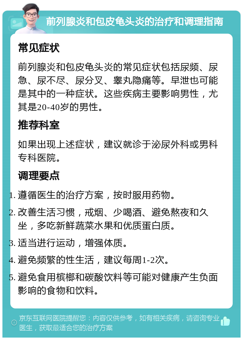 前列腺炎和包皮龟头炎的治疗和调理指南 常见症状 前列腺炎和包皮龟头炎的常见症状包括尿频、尿急、尿不尽、尿分叉、睾丸隐痛等。早泄也可能是其中的一种症状。这些疾病主要影响男性，尤其是20-40岁的男性。 推荐科室 如果出现上述症状，建议就诊于泌尿外科或男科专科医院。 调理要点 遵循医生的治疗方案，按时服用药物。 改善生活习惯，戒烟、少喝酒、避免熬夜和久坐，多吃新鲜蔬菜水果和优质蛋白质。 适当进行运动，增强体质。 避免频繁的性生活，建议每周1-2次。 避免食用槟榔和碳酸饮料等可能对健康产生负面影响的食物和饮料。