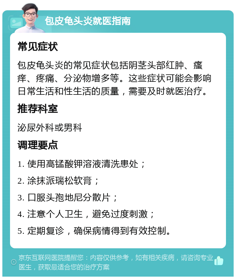 包皮龟头炎就医指南 常见症状 包皮龟头炎的常见症状包括阴茎头部红肿、瘙痒、疼痛、分泌物增多等。这些症状可能会影响日常生活和性生活的质量，需要及时就医治疗。 推荐科室 泌尿外科或男科 调理要点 1. 使用高锰酸钾溶液清洗患处； 2. 涂抹派瑞松软膏； 3. 口服头孢地尼分散片； 4. 注意个人卫生，避免过度刺激； 5. 定期复诊，确保病情得到有效控制。