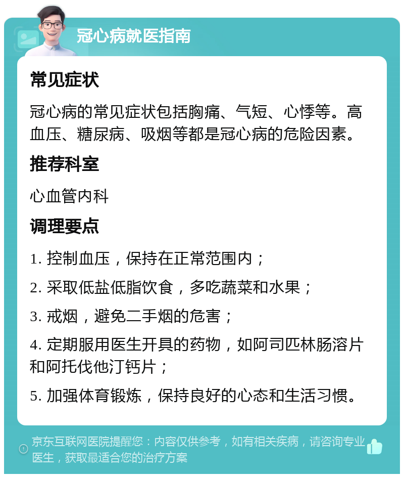 冠心病就医指南 常见症状 冠心病的常见症状包括胸痛、气短、心悸等。高血压、糖尿病、吸烟等都是冠心病的危险因素。 推荐科室 心血管内科 调理要点 1. 控制血压，保持在正常范围内； 2. 采取低盐低脂饮食，多吃蔬菜和水果； 3. 戒烟，避免二手烟的危害； 4. 定期服用医生开具的药物，如阿司匹林肠溶片和阿托伐他汀钙片； 5. 加强体育锻炼，保持良好的心态和生活习惯。