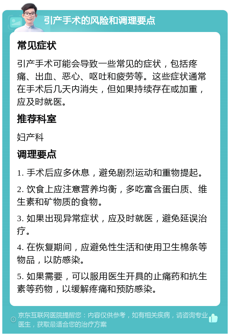 引产手术的风险和调理要点 常见症状 引产手术可能会导致一些常见的症状，包括疼痛、出血、恶心、呕吐和疲劳等。这些症状通常在手术后几天内消失，但如果持续存在或加重，应及时就医。 推荐科室 妇产科 调理要点 1. 手术后应多休息，避免剧烈运动和重物提起。 2. 饮食上应注意营养均衡，多吃富含蛋白质、维生素和矿物质的食物。 3. 如果出现异常症状，应及时就医，避免延误治疗。 4. 在恢复期间，应避免性生活和使用卫生棉条等物品，以防感染。 5. 如果需要，可以服用医生开具的止痛药和抗生素等药物，以缓解疼痛和预防感染。