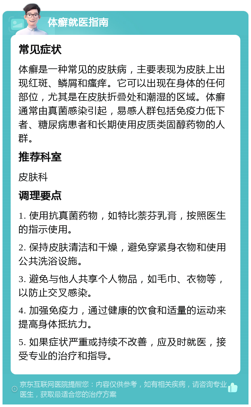 体癣就医指南 常见症状 体癣是一种常见的皮肤病，主要表现为皮肤上出现红斑、鳞屑和瘙痒。它可以出现在身体的任何部位，尤其是在皮肤折叠处和潮湿的区域。体癣通常由真菌感染引起，易感人群包括免疫力低下者、糖尿病患者和长期使用皮质类固醇药物的人群。 推荐科室 皮肤科 调理要点 1. 使用抗真菌药物，如特比萘芬乳膏，按照医生的指示使用。 2. 保持皮肤清洁和干燥，避免穿紧身衣物和使用公共洗浴设施。 3. 避免与他人共享个人物品，如毛巾、衣物等，以防止交叉感染。 4. 加强免疫力，通过健康的饮食和适量的运动来提高身体抵抗力。 5. 如果症状严重或持续不改善，应及时就医，接受专业的治疗和指导。