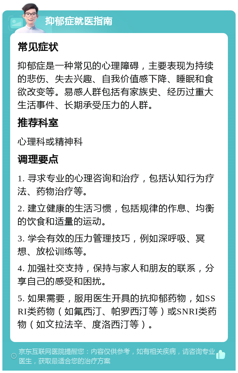 抑郁症就医指南 常见症状 抑郁症是一种常见的心理障碍，主要表现为持续的悲伤、失去兴趣、自我价值感下降、睡眠和食欲改变等。易感人群包括有家族史、经历过重大生活事件、长期承受压力的人群。 推荐科室 心理科或精神科 调理要点 1. 寻求专业的心理咨询和治疗，包括认知行为疗法、药物治疗等。 2. 建立健康的生活习惯，包括规律的作息、均衡的饮食和适量的运动。 3. 学会有效的压力管理技巧，例如深呼吸、冥想、放松训练等。 4. 加强社交支持，保持与家人和朋友的联系，分享自己的感受和困扰。 5. 如果需要，服用医生开具的抗抑郁药物，如SSRI类药物（如氟西汀、帕罗西汀等）或SNRI类药物（如文拉法辛、度洛西汀等）。