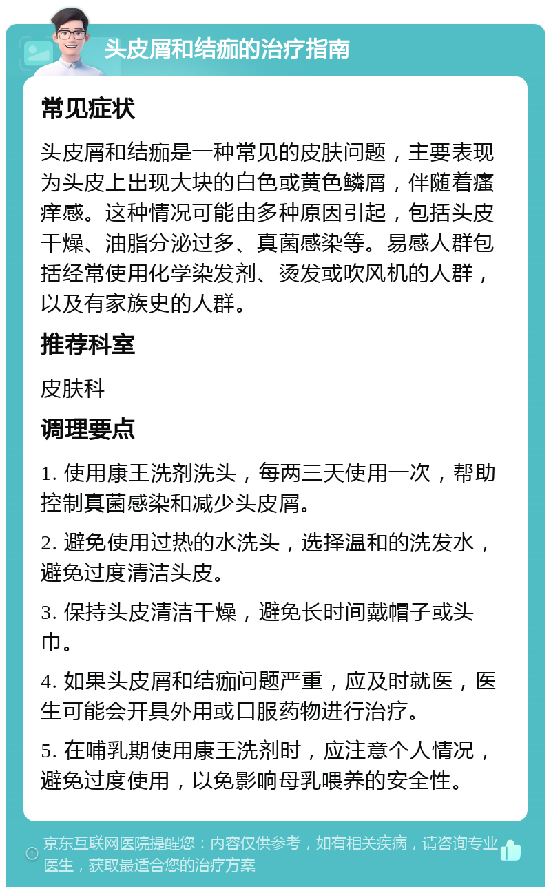 头皮屑和结痂的治疗指南 常见症状 头皮屑和结痂是一种常见的皮肤问题，主要表现为头皮上出现大块的白色或黄色鳞屑，伴随着瘙痒感。这种情况可能由多种原因引起，包括头皮干燥、油脂分泌过多、真菌感染等。易感人群包括经常使用化学染发剂、烫发或吹风机的人群，以及有家族史的人群。 推荐科室 皮肤科 调理要点 1. 使用康王洗剂洗头，每两三天使用一次，帮助控制真菌感染和减少头皮屑。 2. 避免使用过热的水洗头，选择温和的洗发水，避免过度清洁头皮。 3. 保持头皮清洁干燥，避免长时间戴帽子或头巾。 4. 如果头皮屑和结痂问题严重，应及时就医，医生可能会开具外用或口服药物进行治疗。 5. 在哺乳期使用康王洗剂时，应注意个人情况，避免过度使用，以免影响母乳喂养的安全性。