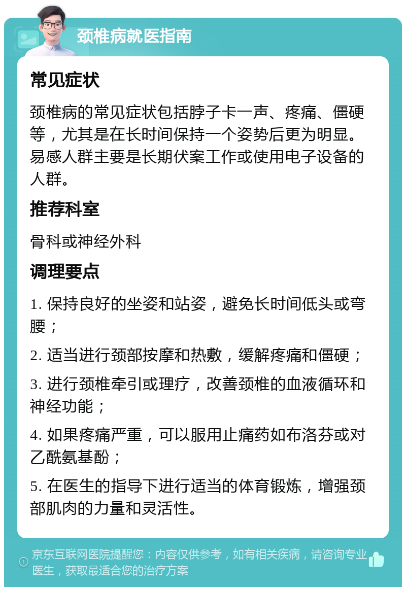 颈椎病就医指南 常见症状 颈椎病的常见症状包括脖子卡一声、疼痛、僵硬等，尤其是在长时间保持一个姿势后更为明显。易感人群主要是长期伏案工作或使用电子设备的人群。 推荐科室 骨科或神经外科 调理要点 1. 保持良好的坐姿和站姿，避免长时间低头或弯腰； 2. 适当进行颈部按摩和热敷，缓解疼痛和僵硬； 3. 进行颈椎牵引或理疗，改善颈椎的血液循环和神经功能； 4. 如果疼痛严重，可以服用止痛药如布洛芬或对乙酰氨基酚； 5. 在医生的指导下进行适当的体育锻炼，增强颈部肌肉的力量和灵活性。