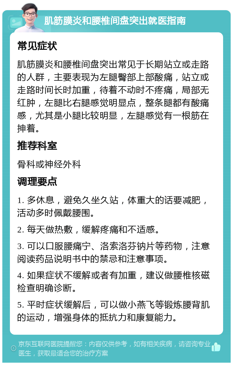 肌筋膜炎和腰椎间盘突出就医指南 常见症状 肌筋膜炎和腰椎间盘突出常见于长期站立或走路的人群，主要表现为左腿臀部上部酸痛，站立或走路时间长时加重，待着不动时不疼痛，局部无红肿，左腿比右腿感觉明显点，整条腿都有酸痛感，尤其是小腿比较明显，左腿感觉有一根筋在抻着。 推荐科室 骨科或神经外科 调理要点 1. 多休息，避免久坐久站，体重大的话要减肥，活动多时佩戴腰围。 2. 每天做热敷，缓解疼痛和不适感。 3. 可以口服腰痛宁、洛索洛芬钠片等药物，注意阅读药品说明书中的禁忌和注意事项。 4. 如果症状不缓解或者有加重，建议做腰椎核磁检查明确诊断。 5. 平时症状缓解后，可以做小燕飞等锻炼腰背肌的运动，增强身体的抵抗力和康复能力。