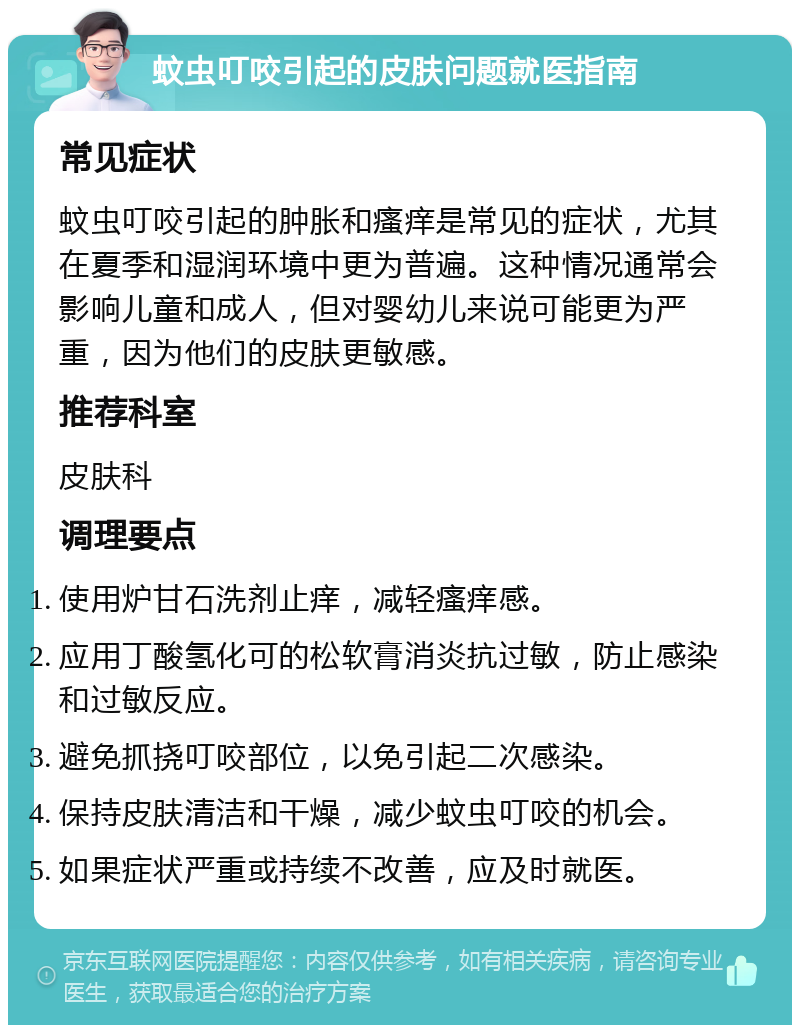 蚊虫叮咬引起的皮肤问题就医指南 常见症状 蚊虫叮咬引起的肿胀和瘙痒是常见的症状，尤其在夏季和湿润环境中更为普遍。这种情况通常会影响儿童和成人，但对婴幼儿来说可能更为严重，因为他们的皮肤更敏感。 推荐科室 皮肤科 调理要点 使用炉甘石洗剂止痒，减轻瘙痒感。 应用丁酸氢化可的松软膏消炎抗过敏，防止感染和过敏反应。 避免抓挠叮咬部位，以免引起二次感染。 保持皮肤清洁和干燥，减少蚊虫叮咬的机会。 如果症状严重或持续不改善，应及时就医。