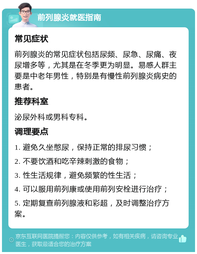 前列腺炎就医指南 常见症状 前列腺炎的常见症状包括尿频、尿急、尿痛、夜尿增多等，尤其是在冬季更为明显。易感人群主要是中老年男性，特别是有慢性前列腺炎病史的患者。 推荐科室 泌尿外科或男科专科。 调理要点 1. 避免久坐憋尿，保持正常的排尿习惯； 2. 不要饮酒和吃辛辣刺激的食物； 3. 性生活规律，避免频繁的性生活； 4. 可以服用前列康或使用前列安栓进行治疗； 5. 定期复查前列腺液和彩超，及时调整治疗方案。