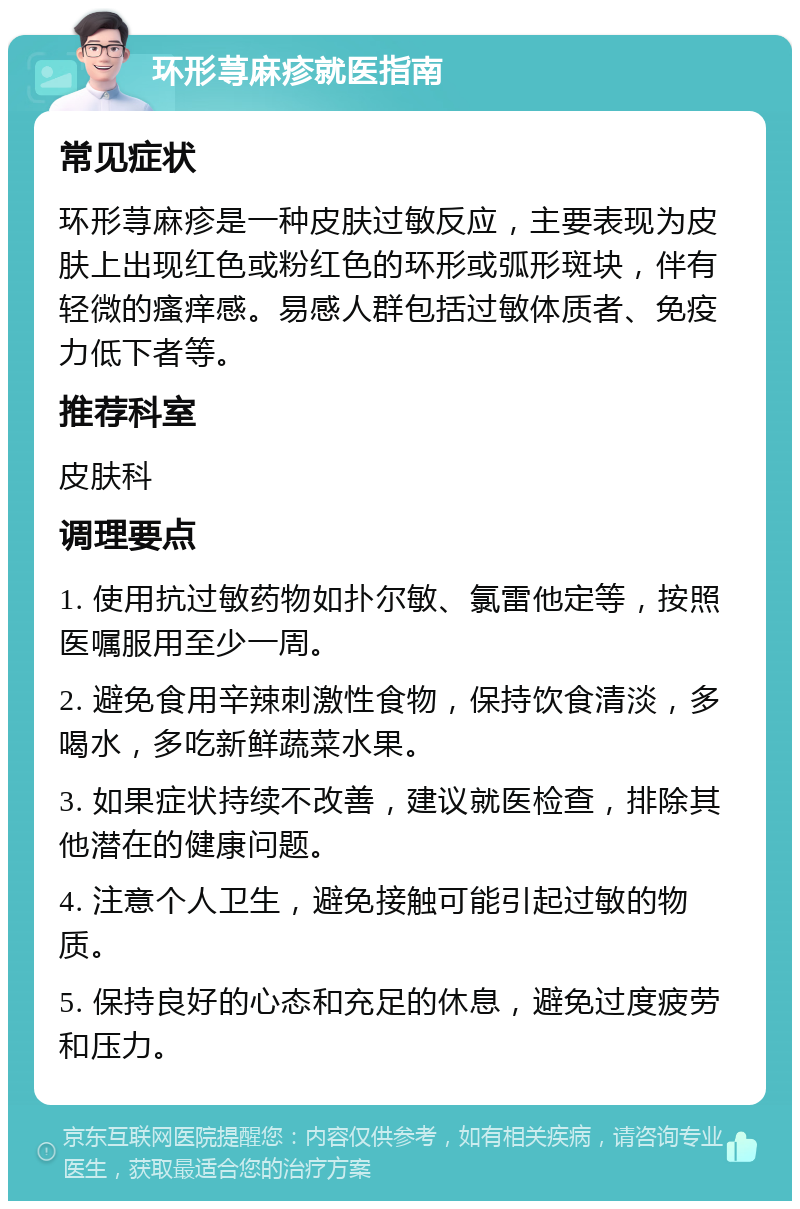 环形荨麻疹就医指南 常见症状 环形荨麻疹是一种皮肤过敏反应，主要表现为皮肤上出现红色或粉红色的环形或弧形斑块，伴有轻微的瘙痒感。易感人群包括过敏体质者、免疫力低下者等。 推荐科室 皮肤科 调理要点 1. 使用抗过敏药物如扑尔敏、氯雷他定等，按照医嘱服用至少一周。 2. 避免食用辛辣刺激性食物，保持饮食清淡，多喝水，多吃新鲜蔬菜水果。 3. 如果症状持续不改善，建议就医检查，排除其他潜在的健康问题。 4. 注意个人卫生，避免接触可能引起过敏的物质。 5. 保持良好的心态和充足的休息，避免过度疲劳和压力。