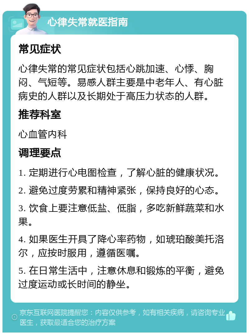 心律失常就医指南 常见症状 心律失常的常见症状包括心跳加速、心悸、胸闷、气短等。易感人群主要是中老年人、有心脏病史的人群以及长期处于高压力状态的人群。 推荐科室 心血管内科 调理要点 1. 定期进行心电图检查，了解心脏的健康状况。 2. 避免过度劳累和精神紧张，保持良好的心态。 3. 饮食上要注意低盐、低脂，多吃新鲜蔬菜和水果。 4. 如果医生开具了降心率药物，如琥珀酸美托洛尔，应按时服用，遵循医嘱。 5. 在日常生活中，注意休息和锻炼的平衡，避免过度运动或长时间的静坐。