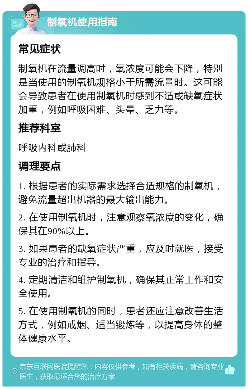 制氧机使用指南 常见症状 制氧机在流量调高时，氧浓度可能会下降，特别是当使用的制氧机规格小于所需流量时。这可能会导致患者在使用制氧机时感到不适或缺氧症状加重，例如呼吸困难、头晕、乏力等。 推荐科室 呼吸内科或肺科 调理要点 1. 根据患者的实际需求选择合适规格的制氧机，避免流量超出机器的最大输出能力。 2. 在使用制氧机时，注意观察氧浓度的变化，确保其在90%以上。 3. 如果患者的缺氧症状严重，应及时就医，接受专业的治疗和指导。 4. 定期清洁和维护制氧机，确保其正常工作和安全使用。 5. 在使用制氧机的同时，患者还应注意改善生活方式，例如戒烟、适当锻炼等，以提高身体的整体健康水平。