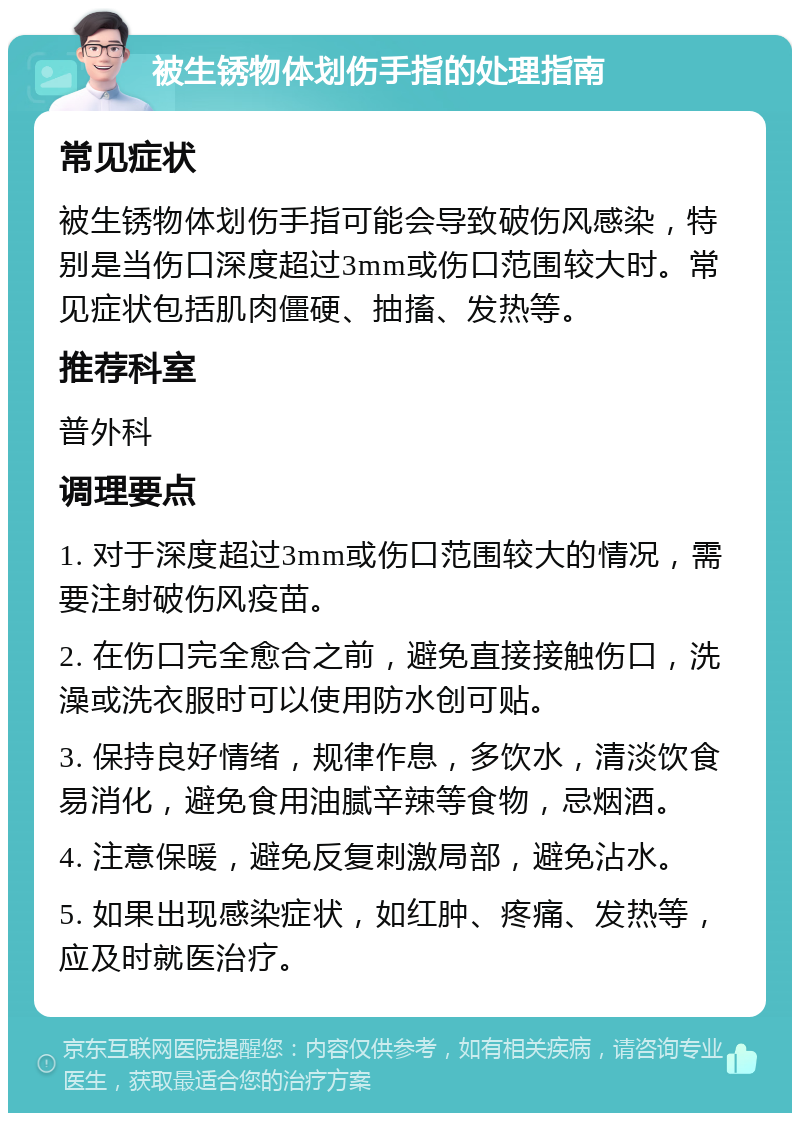 被生锈物体划伤手指的处理指南 常见症状 被生锈物体划伤手指可能会导致破伤风感染，特别是当伤口深度超过3mm或伤口范围较大时。常见症状包括肌肉僵硬、抽搐、发热等。 推荐科室 普外科 调理要点 1. 对于深度超过3mm或伤口范围较大的情况，需要注射破伤风疫苗。 2. 在伤口完全愈合之前，避免直接接触伤口，洗澡或洗衣服时可以使用防水创可贴。 3. 保持良好情绪，规律作息，多饮水，清淡饮食易消化，避免食用油腻辛辣等食物，忌烟酒。 4. 注意保暖，避免反复刺激局部，避免沾水。 5. 如果出现感染症状，如红肿、疼痛、发热等，应及时就医治疗。