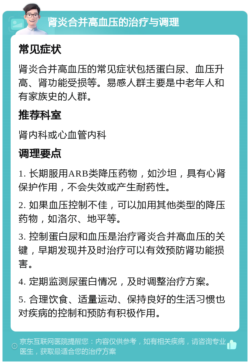 肾炎合并高血压的治疗与调理 常见症状 肾炎合并高血压的常见症状包括蛋白尿、血压升高、肾功能受损等。易感人群主要是中老年人和有家族史的人群。 推荐科室 肾内科或心血管内科 调理要点 1. 长期服用ARB类降压药物，如沙坦，具有心肾保护作用，不会失效或产生耐药性。 2. 如果血压控制不佳，可以加用其他类型的降压药物，如洛尔、地平等。 3. 控制蛋白尿和血压是治疗肾炎合并高血压的关键，早期发现并及时治疗可以有效预防肾功能损害。 4. 定期监测尿蛋白情况，及时调整治疗方案。 5. 合理饮食、适量运动、保持良好的生活习惯也对疾病的控制和预防有积极作用。