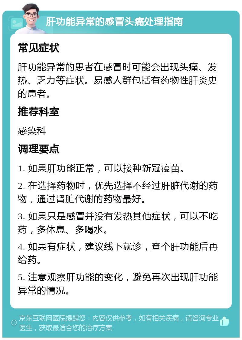 肝功能异常的感冒头痛处理指南 常见症状 肝功能异常的患者在感冒时可能会出现头痛、发热、乏力等症状。易感人群包括有药物性肝炎史的患者。 推荐科室 感染科 调理要点 1. 如果肝功能正常，可以接种新冠疫苗。 2. 在选择药物时，优先选择不经过肝脏代谢的药物，通过肾脏代谢的药物最好。 3. 如果只是感冒并没有发热其他症状，可以不吃药，多休息、多喝水。 4. 如果有症状，建议线下就诊，查个肝功能后再给药。 5. 注意观察肝功能的变化，避免再次出现肝功能异常的情况。