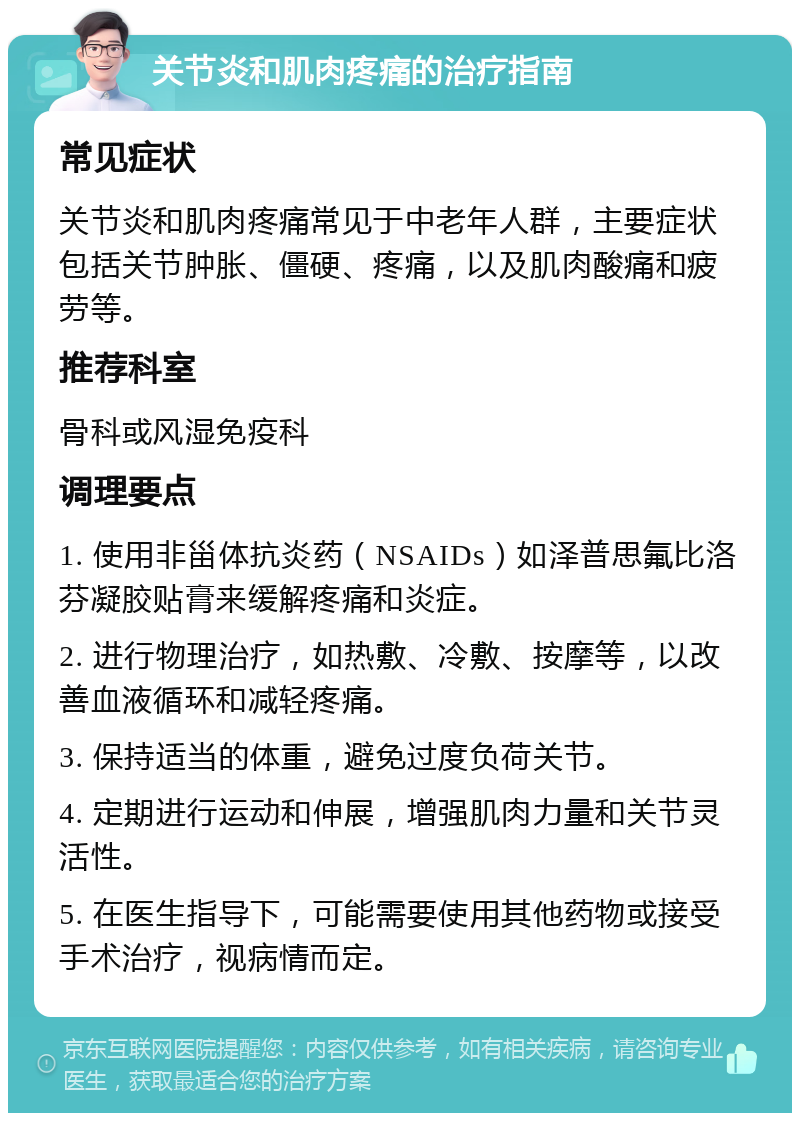 关节炎和肌肉疼痛的治疗指南 常见症状 关节炎和肌肉疼痛常见于中老年人群，主要症状包括关节肿胀、僵硬、疼痛，以及肌肉酸痛和疲劳等。 推荐科室 骨科或风湿免疫科 调理要点 1. 使用非甾体抗炎药（NSAIDs）如泽普思氟比洛芬凝胶贴膏来缓解疼痛和炎症。 2. 进行物理治疗，如热敷、冷敷、按摩等，以改善血液循环和减轻疼痛。 3. 保持适当的体重，避免过度负荷关节。 4. 定期进行运动和伸展，增强肌肉力量和关节灵活性。 5. 在医生指导下，可能需要使用其他药物或接受手术治疗，视病情而定。