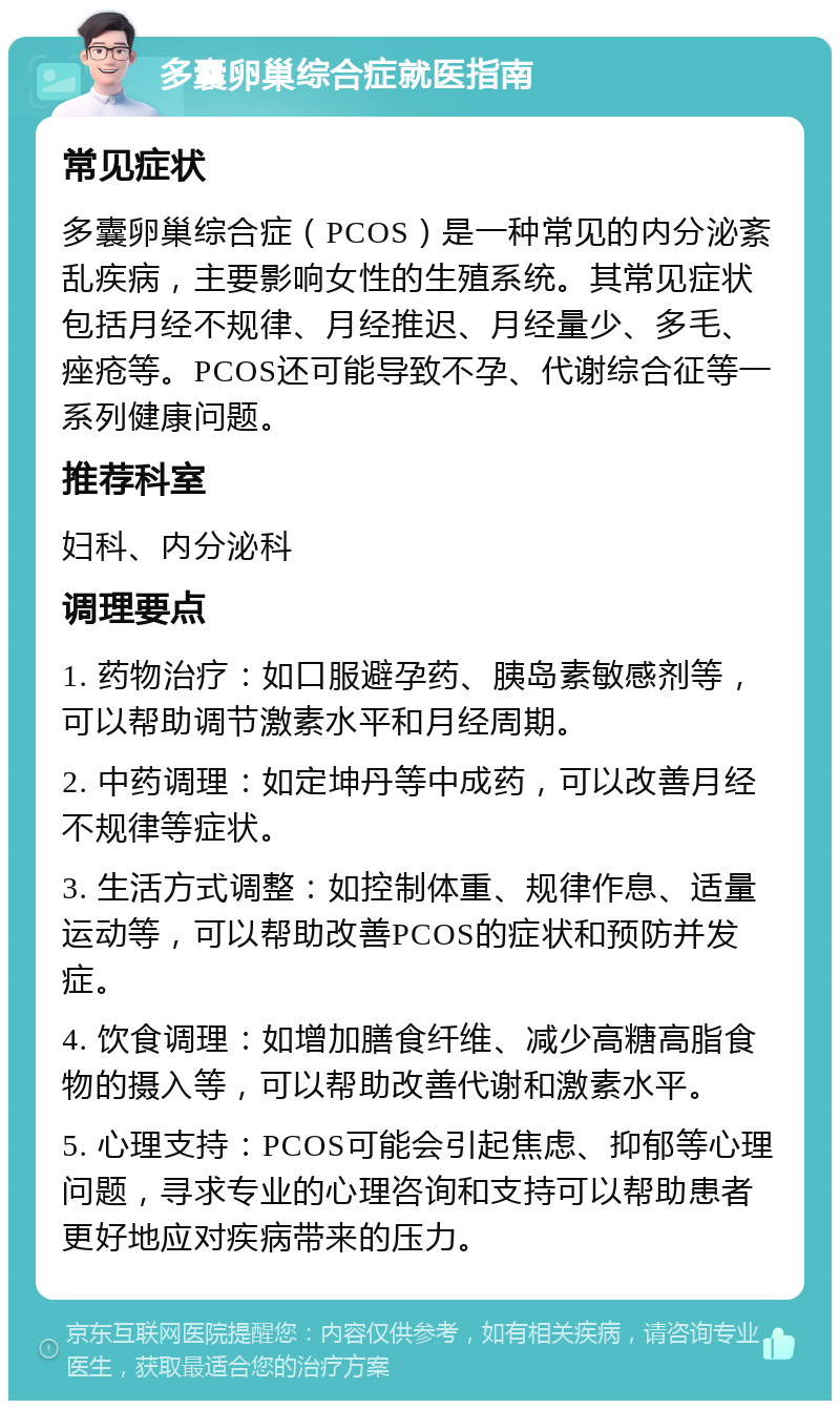 多囊卵巢综合症就医指南 常见症状 多囊卵巢综合症（PCOS）是一种常见的内分泌紊乱疾病，主要影响女性的生殖系统。其常见症状包括月经不规律、月经推迟、月经量少、多毛、痤疮等。PCOS还可能导致不孕、代谢综合征等一系列健康问题。 推荐科室 妇科、内分泌科 调理要点 1. 药物治疗：如口服避孕药、胰岛素敏感剂等，可以帮助调节激素水平和月经周期。 2. 中药调理：如定坤丹等中成药，可以改善月经不规律等症状。 3. 生活方式调整：如控制体重、规律作息、适量运动等，可以帮助改善PCOS的症状和预防并发症。 4. 饮食调理：如增加膳食纤维、减少高糖高脂食物的摄入等，可以帮助改善代谢和激素水平。 5. 心理支持：PCOS可能会引起焦虑、抑郁等心理问题，寻求专业的心理咨询和支持可以帮助患者更好地应对疾病带来的压力。