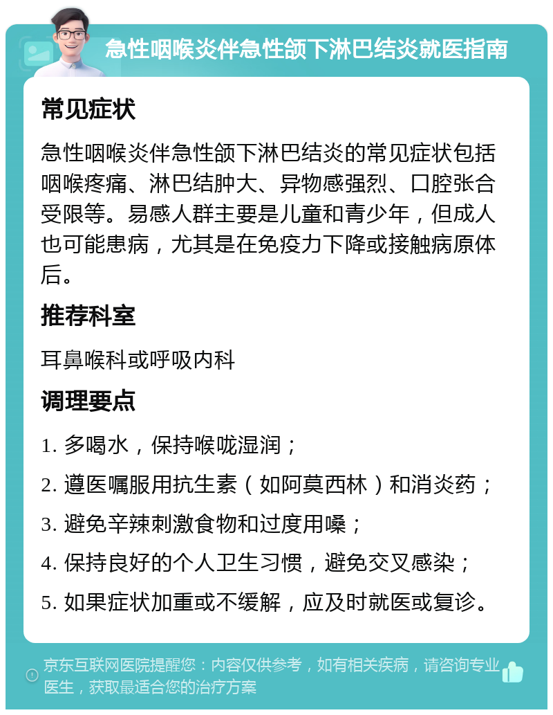 急性咽喉炎伴急性颌下淋巴结炎就医指南 常见症状 急性咽喉炎伴急性颌下淋巴结炎的常见症状包括咽喉疼痛、淋巴结肿大、异物感强烈、口腔张合受限等。易感人群主要是儿童和青少年，但成人也可能患病，尤其是在免疫力下降或接触病原体后。 推荐科室 耳鼻喉科或呼吸内科 调理要点 1. 多喝水，保持喉咙湿润； 2. 遵医嘱服用抗生素（如阿莫西林）和消炎药； 3. 避免辛辣刺激食物和过度用嗓； 4. 保持良好的个人卫生习惯，避免交叉感染； 5. 如果症状加重或不缓解，应及时就医或复诊。