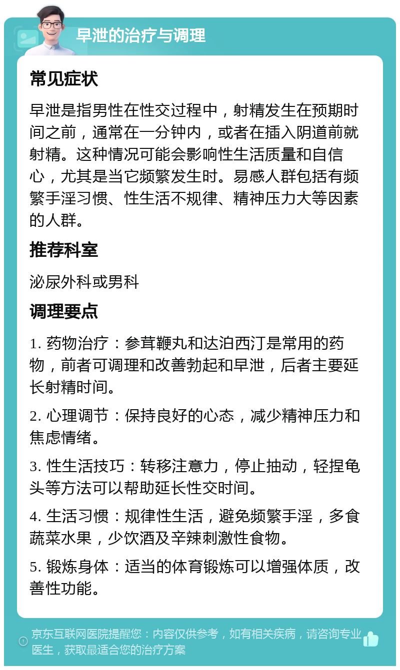 早泄的治疗与调理 常见症状 早泄是指男性在性交过程中，射精发生在预期时间之前，通常在一分钟内，或者在插入阴道前就射精。这种情况可能会影响性生活质量和自信心，尤其是当它频繁发生时。易感人群包括有频繁手淫习惯、性生活不规律、精神压力大等因素的人群。 推荐科室 泌尿外科或男科 调理要点 1. 药物治疗：参茸鞭丸和达泊西汀是常用的药物，前者可调理和改善勃起和早泄，后者主要延长射精时间。 2. 心理调节：保持良好的心态，减少精神压力和焦虑情绪。 3. 性生活技巧：转移注意力，停止抽动，轻捏龟头等方法可以帮助延长性交时间。 4. 生活习惯：规律性生活，避免频繁手淫，多食蔬菜水果，少饮酒及辛辣刺激性食物。 5. 锻炼身体：适当的体育锻炼可以增强体质，改善性功能。