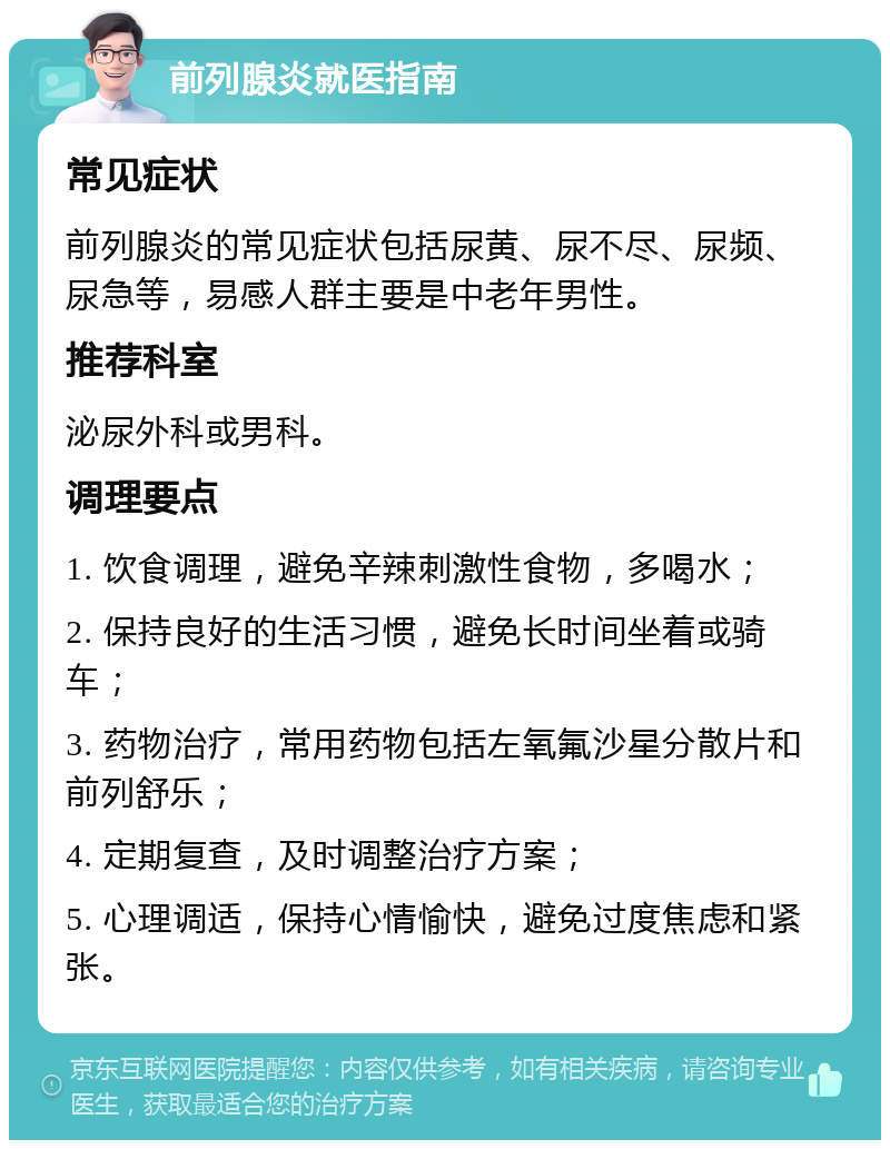 前列腺炎就医指南 常见症状 前列腺炎的常见症状包括尿黄、尿不尽、尿频、尿急等，易感人群主要是中老年男性。 推荐科室 泌尿外科或男科。 调理要点 1. 饮食调理，避免辛辣刺激性食物，多喝水； 2. 保持良好的生活习惯，避免长时间坐着或骑车； 3. 药物治疗，常用药物包括左氧氟沙星分散片和前列舒乐； 4. 定期复查，及时调整治疗方案； 5. 心理调适，保持心情愉快，避免过度焦虑和紧张。